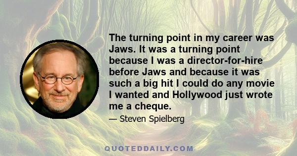 The turning point in my career was Jaws. It was a turning point because I was a director-for-hire before Jaws and because it was such a big hit I could do any movie I wanted and Hollywood just wrote me a cheque.