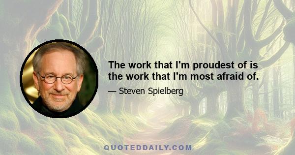 The work that I'm proudest of is the work that I'm most afraid of.