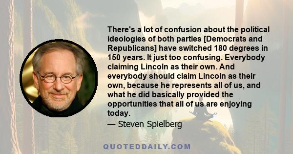 There's a lot of confusion about the political ideologies of both parties [Democrats and Republicans] have switched 180 degrees in 150 years. It just too confusing. Everybody claiming Lincoln as their own. And everybody 