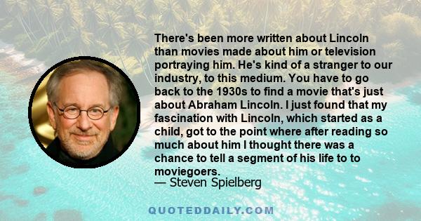 There's been more written about Lincoln than movies made about him or television portraying him. He's kind of a stranger to our industry, to this medium. You have to go back to the 1930s to find a movie that's just