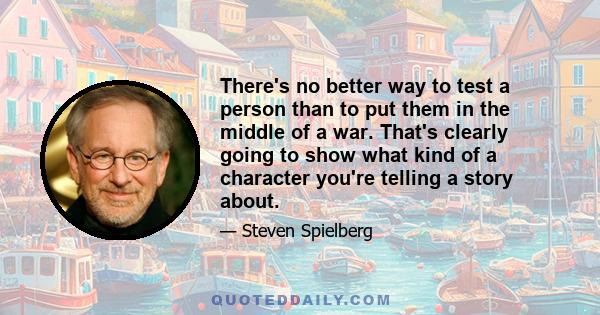 There's no better way to test a person than to put them in the middle of a war. That's clearly going to show what kind of a character you're telling a story about.