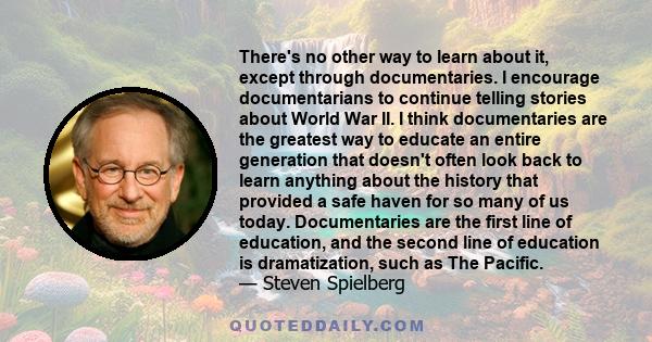 There's no other way to learn about it, except through documentaries. I encourage documentarians to continue telling stories about World War II. I think documentaries are the greatest way to educate an entire generation 