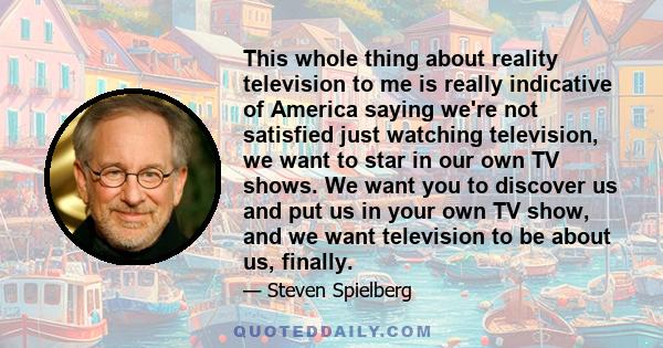 This whole thing about reality television to me is really indicative of America saying we're not satisfied just watching television, we want to star in our own TV shows. We want you to discover us and put us in your own 