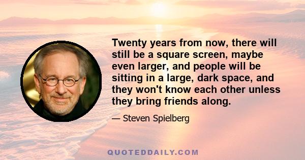 Twenty years from now, there will still be a square screen, maybe even larger, and people will be sitting in a large, dark space, and they won't know each other unless they bring friends along.