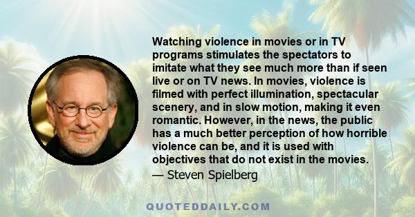 Watching violence in movies or in TV programs stimulates the spectators to imitate what they see much more than if seen live or on TV news. In movies, violence is filmed with perfect illumination, spectacular scenery,