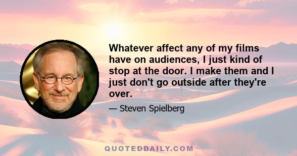 Whatever affect any of my films have on audiences, I just kind of stop at the door. I make them and I just don't go outside after they're over.