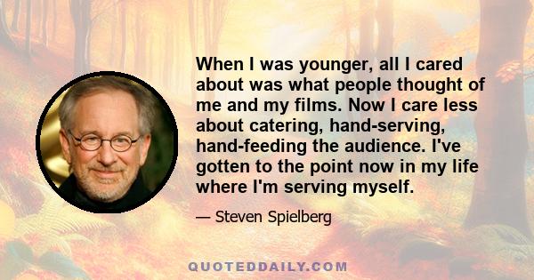 When I was younger, all I cared about was what people thought of me and my films. Now I care less about catering, hand-serving, hand-feeding the audience. I've gotten to the point now in my life where I'm serving myself.