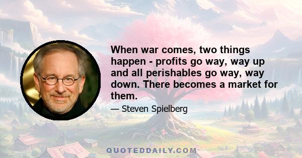 When war comes, two things happen - profits go way, way up and all perishables go way, way down. There becomes a market for them.