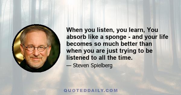 When you listen, you learn, You absorb like a sponge - and your life becomes so much better than when you are just trying to be listened to all the time.