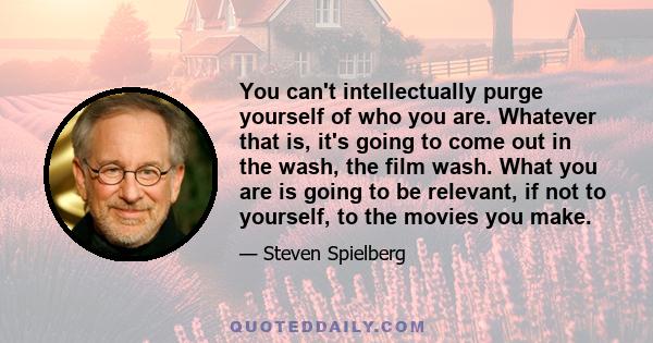 You can't intellectually purge yourself of who you are. Whatever that is, it's going to come out in the wash, the film wash. What you are is going to be relevant, if not to yourself, to the movies you make.