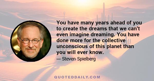 You have many years ahead of you to create the dreams that we can't even imagine dreaming. You have done more for the collective unconscious of this planet than you will ever know.