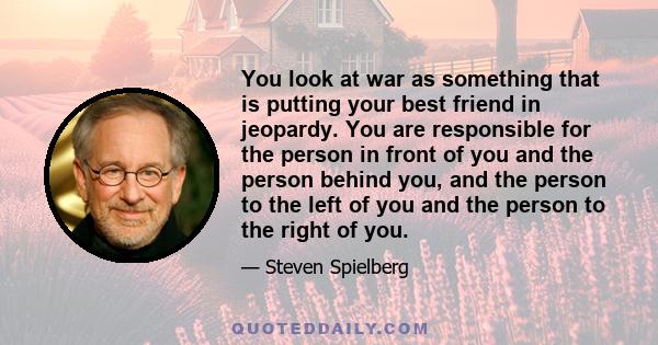 You look at war as something that is putting your best friend in jeopardy. You are responsible for the person in front of you and the person behind you, and the person to the left of you and the person to the right of