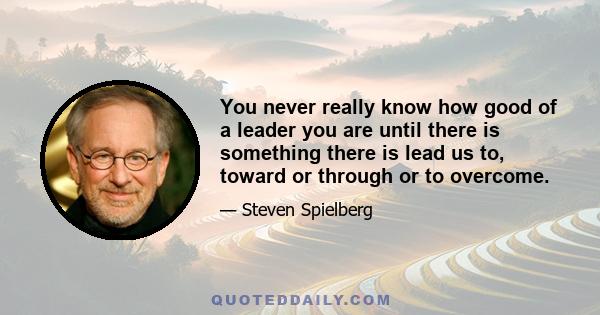 You never really know how good of a leader you are until there is something there is lead us to, toward or through or to overcome.