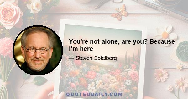 You're not alone, are you? Because I'm here