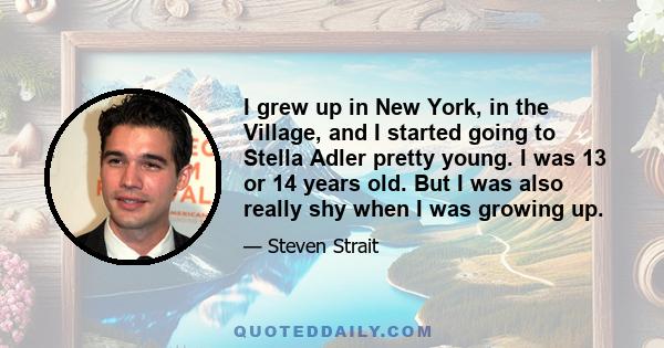 I grew up in New York, in the Village, and I started going to Stella Adler pretty young. I was 13 or 14 years old. But I was also really shy when I was growing up.