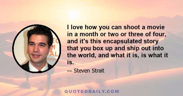 I love how you can shoot a movie in a month or two or three of four, and it's this encapsulated story that you box up and ship out into the world, and what it is, is what it is.