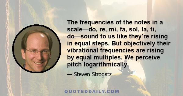 The frequencies of the notes in a scale—do, re, mi, fa, sol, la, ti, do—sound to us like they’re rising in equal steps. But objectively their vibrational frequencies are rising by equal multiples. We perceive pitch