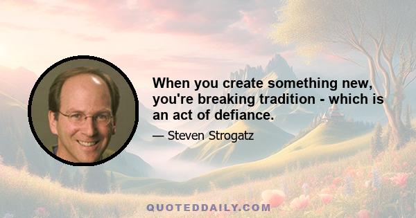 When you create something new, you're breaking tradition - which is an act of defiance.