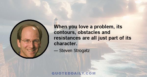 When you love a problem, its contours, obstacles and resistances are all just part of its character.