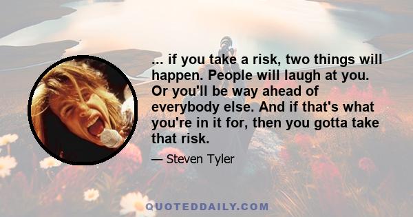 ... if you take a risk, two things will happen. People will laugh at you. Or you'll be way ahead of everybody else. And if that's what you're in it for, then you gotta take that risk.