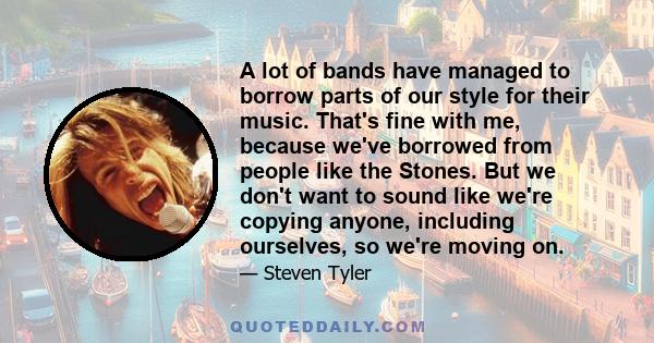 A lot of bands have managed to borrow parts of our style for their music. That's fine with me, because we've borrowed from people like the Stones. But we don't want to sound like we're copying anyone, including