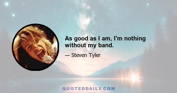 As good as I am, I'm nothing without my band.