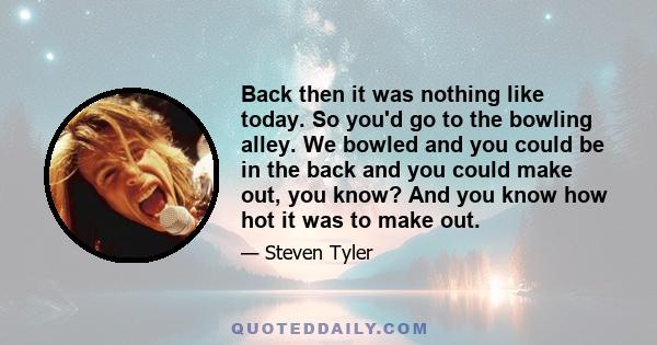 Back then it was nothing like today. So you'd go to the bowling alley. We bowled and you could be in the back and you could make out, you know? And you know how hot it was to make out.