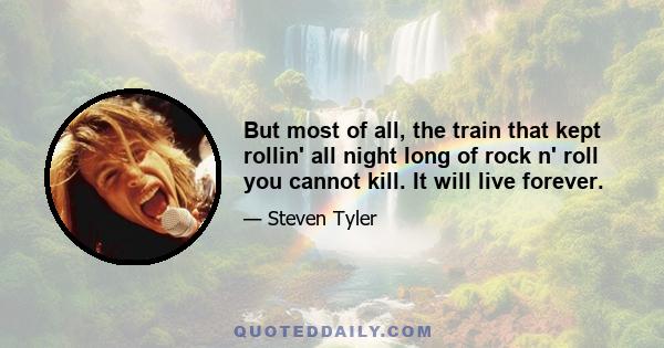 But most of all, the train that kept rollin' all night long of rock n' roll you cannot kill. It will live forever.