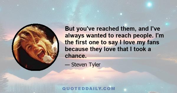 But you've reached them, and I've always wanted to reach people. I'm the first one to say I love my fans because they love that I took a chance.