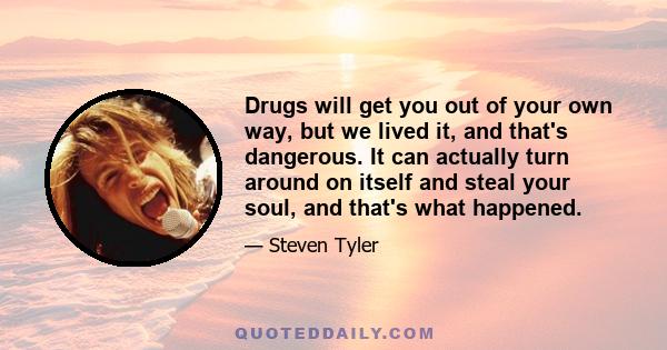 Drugs will get you out of your own way, but we lived it, and that's dangerous. It can actually turn around on itself and steal your soul, and that's what happened.