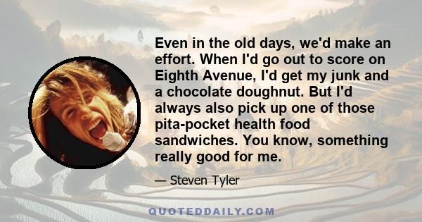 Even in the old days, we'd make an effort. When I'd go out to score on Eighth Avenue, I'd get my junk and a chocolate doughnut. But I'd always also pick up one of those pita-pocket health food sandwiches. You know,