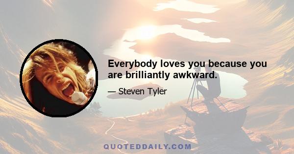 Everybody loves you because you are brilliantly awkward.