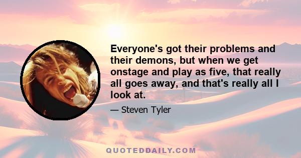 Everyone's got their problems and their demons, but when we get onstage and play as five, that really all goes away, and that's really all I look at.