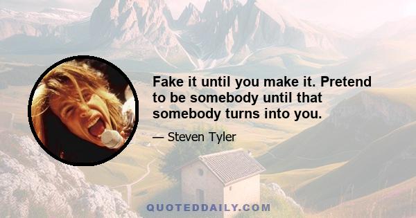 Fake it until you make it. Pretend to be somebody until that somebody turns into you.