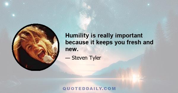 Humility is really important because it keeps you fresh and new.