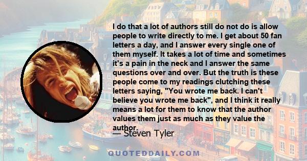 I do that a lot of authors still do not do is allow people to write directly to me. I get about 50 fan letters a day, and I answer every single one of them myself. It takes a lot of time and sometimes it's a pain in the 