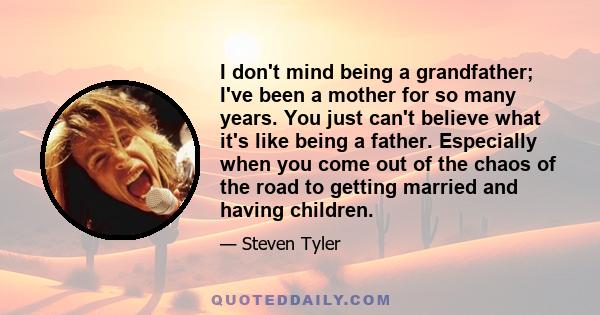 I don't mind being a grandfather; I've been a mother for so many years. You just can't believe what it's like being a father. Especially when you come out of the chaos of the road to getting married and having children.