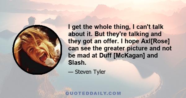 I get the whole thing, I can't talk about it. But they're talking and they got an offer. I hope Axl[Rose] can see the greater picture and not be mad at Duff [McKagan] and Slash.