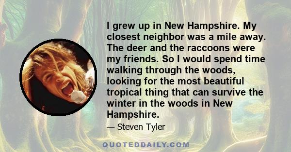 I grew up in New Hampshire. My closest neighbor was a mile away. The deer and the raccoons were my friends. So I would spend time walking through the woods, looking for the most beautiful tropical thing that can survive 