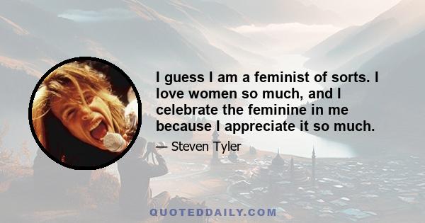 I guess I am a feminist of sorts. I love women so much, and I celebrate the feminine in me because I appreciate it so much.