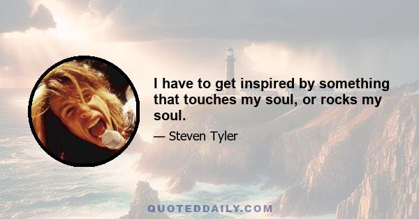 I have to get inspired by something that touches my soul, or rocks my soul.