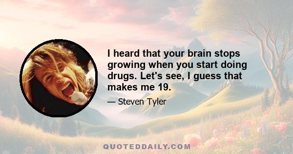 I heard that your brain stops growing when you start doing drugs. Let's see, I guess that makes me 19.