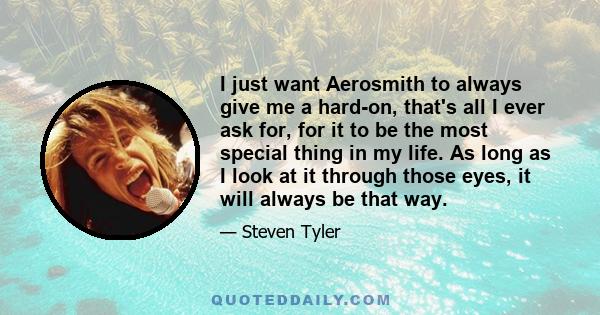 I just want Aerosmith to always give me a hard-on, that's all I ever ask for, for it to be the most special thing in my life. As long as I look at it through those eyes, it will always be that way.