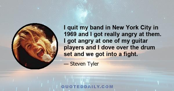 I quit my band in New York City in 1969 and I got really angry at them. I got angry at one of my guitar players and I dove over the drum set and we got into a fight.