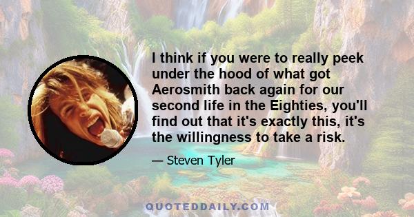 I think if you were to really peek under the hood of what got Aerosmith back again for our second life in the Eighties, you'll find out that it's exactly this, it's the willingness to take a risk.