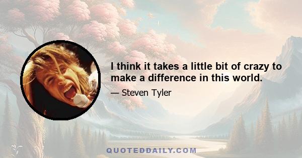 I think it takes a little bit of crazy to make a difference in this world.