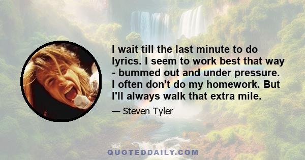 I wait till the last minute to do lyrics. I seem to work best that way - bummed out and under pressure. I often don't do my homework. But I'll always walk that extra mile.