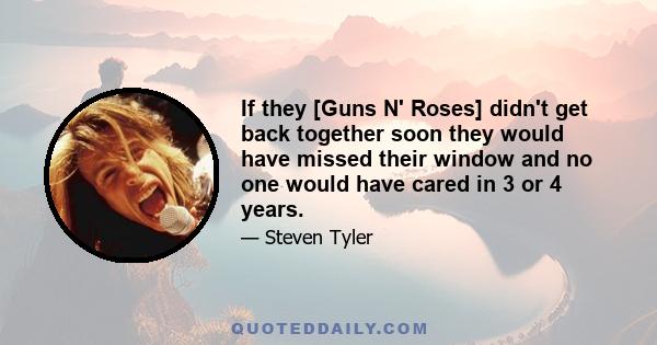 If they [Guns N' Roses] didn't get back together soon they would have missed their window and no one would have cared in 3 or 4 years.