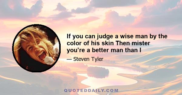 If you can judge a wise man by the color of his skin Then mister you’re a better man than I