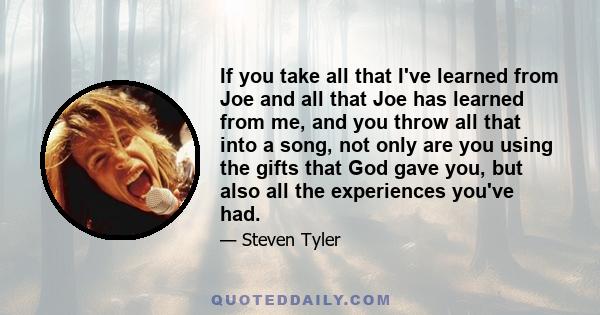 If you take all that I've learned from Joe and all that Joe has learned from me, and you throw all that into a song, not only are you using the gifts that God gave you, but also all the experiences you've had.